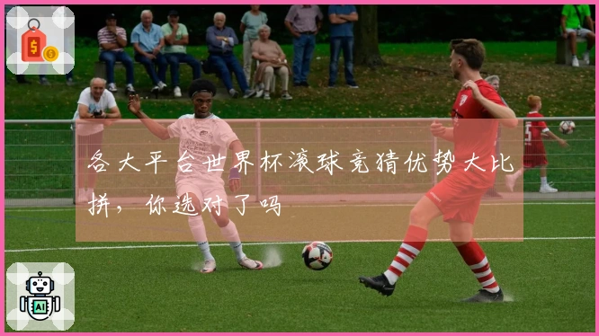 各大平台世界杯滚球竞猜优势大比拼，你选对了吗